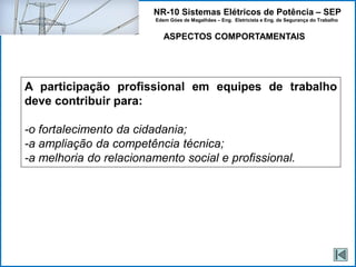 NR-10 Sistemas Elétricos de Potência – SEP
Edem Góes de Magalhães – Eng. Eletricista e Eng. de Segurança do Trabalho
ASPECTOS COMPORTAMENTAIS
A participação profissional em equipes de trabalho
deve contribuir para:
-o fortalecimento da cidadania;
-a ampliação da competência técnica;
-a melhoria do relacionamento social e profissional.
 