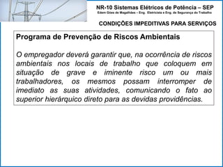 NR-10 Sistemas Elétricos de Potência – SEP
Edem Góes de Magalhães – Eng. Eletricista e Eng. de Segurança do Trabalho
Programa de Prevenção de Riscos Ambientais
O empregador deverá garantir que, na ocorrência de riscos
ambientais nos locais de trabalho que coloquem em
situação de grave e iminente risco um ou mais
trabalhadores, os mesmos possam interromper de
imediato as suas atividades, comunicando o fato ao
superior hierárquico direto para as devidas providências.
CONDIÇÕES IMPEDITIVAS PARA SERVIÇOS
 