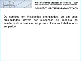 NR-10 Sistemas Elétricos de Potência – SEP
Edem Góes de Magalhães – Eng. Eletricista e Eng. de Segurança do Trabalho
CONDIÇÕES IMPEDITIVAS PARA SERVIÇOS
Os serviços em instalações energizadas, ou em suas
proximidades, devem ser suspensos de imediato na
iminência de ocorrência que possa colocar os trabalhadores
em perigo.
 