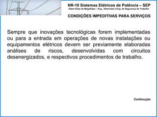NR-10 Sistemas Elétricos de Potência – SEP
Edem Góes de Magalhães – Eng. Eletricista e Eng. de Segurança do Trabalho
CONDIÇÕES IMPEDITIVAS PARA SERVIÇOS
Sempre que inovações tecnológicas forem implementadas
ou para a entrada em operações de novas instalações ou
equipamentos elétricos devem ser previamente elaboradas
análises de riscos, desenvolvidas com circuitos
desenergizados, e respectivos procedimentos de trabalho.
Continução
 