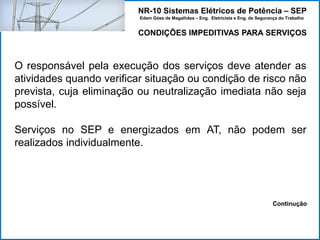 NR-10 Sistemas Elétricos de Potência – SEP
Edem Góes de Magalhães – Eng. Eletricista e Eng. de Segurança do Trabalho
CONDIÇÕES IMPEDITIVAS PARA SERVIÇOS
O responsável pela execução dos serviços deve atender as
atividades quando verificar situação ou condição de risco não
prevista, cuja eliminação ou neutralização imediata não seja
possível.
Serviços no SEP e energizados em AT, não podem ser
realizados individualmente.
Continução
 