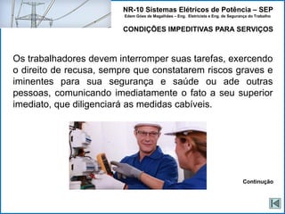 NR-10 Sistemas Elétricos de Potência – SEP
Edem Góes de Magalhães – Eng. Eletricista e Eng. de Segurança do Trabalho
CONDIÇÕES IMPEDITIVAS PARA SERVIÇOS
Os trabalhadores devem interromper suas tarefas, exercendo
o direito de recusa, sempre que constatarem riscos graves e
iminentes para sua segurança e saúde ou ade outras
pessoas, comunicando imediatamente o fato a seu superior
imediato, que diligenciará as medidas cabíveis.
Continução
 