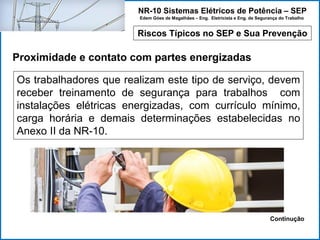 NR-10 Sistemas Elétricos de Potência – SEP
Edem Góes de Magalhães – Eng. Eletricista e Eng. de Segurança do Trabalho
Riscos Típicos no SEP e Sua Prevenção
Proximidade e contato com partes energizadas
Os trabalhadores que realizam este tipo de serviço, devem
receber treinamento de segurança para trabalhos com
instalações elétricas energizadas, com currículo mínimo,
carga horária e demais determinações estabelecidas no
Anexo II da NR-10.
Continução
 
