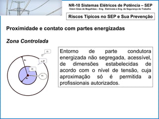 NR-10 Sistemas Elétricos de Potência – SEP
Edem Góes de Magalhães – Eng. Eletricista e Eng. de Segurança do Trabalho
Riscos Típicos no SEP e Sua Prevenção
Proximidade e contato com partes energizadas
Zona Controlada
Entorno de parte condutora
energizada não segregada, acessível,
de dimensões estabelecidas de
acordo com o nível de tensão, cuja
aproximação só é permitida a
profissionais autorizados.
 
