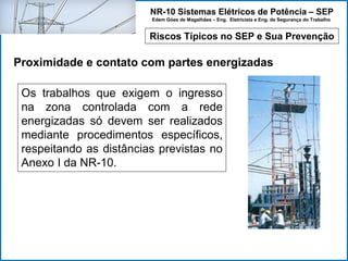 NR-10 Sistemas Elétricos de Potência – SEP
Edem Góes de Magalhães – Eng. Eletricista e Eng. de Segurança do Trabalho
Riscos Típicos no SEP e Sua Prevenção
Proximidade e contato com partes energizadas
Os trabalhos que exigem o ingresso
na zona controlada com a rede
energizadas só devem ser realizados
mediante procedimentos específicos,
respeitando as distâncias previstas no
Anexo I da NR-10.
 