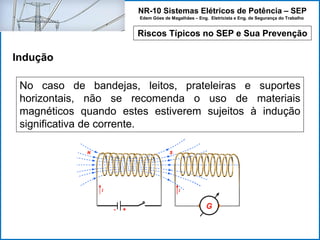 NR-10 Sistemas Elétricos de Potência – SEP
Edem Góes de Magalhães – Eng. Eletricista e Eng. de Segurança do Trabalho
Riscos Típicos no SEP e Sua Prevenção
Indução
No caso de bandejas, leitos, prateleiras e suportes
horizontais, não se recomenda o uso de materiais
magnéticos quando estes estiverem sujeitos à indução
significativa de corrente.
 