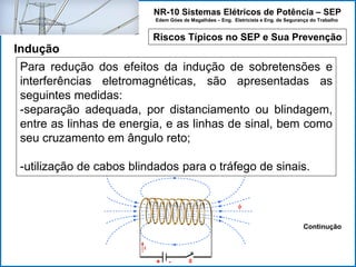 NR-10 Sistemas Elétricos de Potência – SEP
Edem Góes de Magalhães – Eng. Eletricista e Eng. de Segurança do Trabalho
Riscos Típicos no SEP e Sua Prevenção
Indução
Para redução dos efeitos da indução de sobretensões e
interferências eletromagnéticas, são apresentadas as
seguintes medidas:
-separação adequada, por distanciamento ou blindagem,
entre as linhas de energia, e as linhas de sinal, bem como
seu cruzamento em ângulo reto;
-utilização de cabos blindados para o tráfego de sinais.
Continução
 