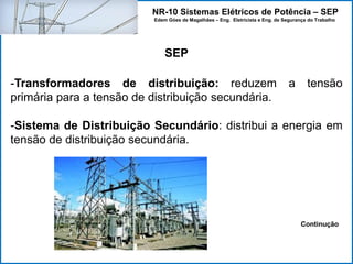 NR-10 Sistemas Elétricos de Potência – SEP
Edem Góes de Magalhães – Eng. Eletricista e Eng. de Segurança do Trabalho
SEP
-Transformadores de distribuição: reduzem a tensão
primária para a tensão de distribuição secundária.
-Sistema de Distribuição Secundário: distribui a energia em
tensão de distribuição secundária.
Continução
 