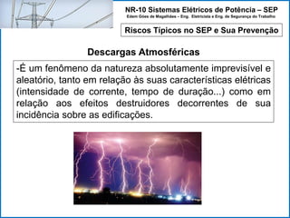 NR-10 Sistemas Elétricos de Potência – SEP
Edem Góes de Magalhães – Eng. Eletricista e Eng. de Segurança do Trabalho
Riscos Típicos no SEP e Sua Prevenção
Descargas Atmosféricas
-É um fenômeno da natureza absolutamente imprevisível e
aleatório, tanto em relação às suas características elétricas
(intensidade de corrente, tempo de duração...) como em
relação aos efeitos destruidores decorrentes de sua
incidência sobre as edificações.
 