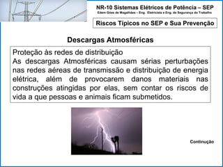 NR-10 Sistemas Elétricos de Potência – SEP
Edem Góes de Magalhães – Eng. Eletricista e Eng. de Segurança do Trabalho
Riscos Típicos no SEP e Sua Prevenção
Descargas Atmosféricas
Proteção às redes de distribuição
As descargas Atmosféricas causam sérias perturbações
nas redes aéreas de transmissão e distribuição de energia
elétrica, além de provocarem danos materiais nas
construções atingidas por elas, sem contar os riscos de
vida a que pessoas e animais ficam submetidos.
Continução
 