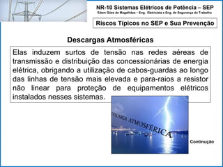 NR-10 Sistemas Elétricos de Potência – SEP
Edem Góes de Magalhães – Eng. Eletricista e Eng. de Segurança do Trabalho
Riscos Típicos no SEP e Sua Prevenção
Descargas Atmosféricas
Elas induzem surtos de tensão nas redes aéreas de
transmissão e distribuição das concessionárias de energia
elétrica, obrigando a utilização de cabos-guardas ao longo
das linhas de tensão mais elevada e para-raios a resistor
não linear para proteção de equipamentos elétricos
instalados nesses sistemas.
Continução
 