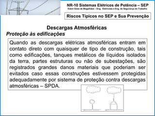 NR-10 Sistemas Elétricos de Potência – SEP
Edem Góes de Magalhães – Eng. Eletricista e Eng. de Segurança do Trabalho
Riscos Típicos no SEP e Sua Prevenção
Descargas Atmosféricas
Proteção às edificações
Quando as descargas elétricas atmosféricas entram em
contato direto com quaisquer de tipo de construção, tais
como edificações, tanques metálicos de líquidos isolados
da terra, partes estruturas ou não de subestações, são
registrados grandes danos materiais que poderiam ser
evitados caso essas construções estivessem protegidas
adequadamente por sistema de proteção contra descargas
atmosféricas – SPDA.
 