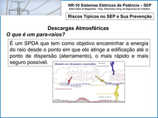 NR-10 Sistemas Elétricos de Potência – SEP
Edem Góes de Magalhães – Eng. Eletricista e Eng. de Segurança do Trabalho
Riscos Típicos no SEP e Sua Prevenção
Descargas Atmosféricas
O que é um para-raios?
É um SPDA que tem como objetivo encaminhar a energia
do raio desde o ponto em que ele atinge a edificação até o
ponto de dispersão (aterramento), o mais rápido e mais
seguro possível.
 