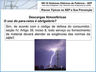NR-10 Sistemas Elétricos de Potência – SEP
Edem Góes de Magalhães – Eng. Eletricista e Eng. de Segurança do Trabalho
Riscos Típicos no SEP e Sua Prevenção
Descargas Atmosféricas
O uso do para-raios é obrigatório?
Sim, de acordo com o código de defesa do consumidor,
seção IV, Artigo 39, inciso 8, todo serviço ou fornecimento
de material deverá atender as exigências das normas da
ABNT.
 