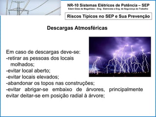 NR-10 Sistemas Elétricos de Potência – SEP
Edem Góes de Magalhães – Eng. Eletricista e Eng. de Segurança do Trabalho
Riscos Típicos no SEP e Sua Prevenção
Descargas Atmosféricas
Em caso de descargas deve-se:
-retirar as pessoas dos locais
...molhados;
-evitar local aberto;
-evitar locais elevados;
-abandonar os topos nas construções;
-evitar abrigar-se embaixo de árvores, principalmente
evitar deitar-se em posição radial à árvore;
 