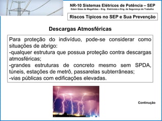 NR-10 Sistemas Elétricos de Potência – SEP
Edem Góes de Magalhães – Eng. Eletricista e Eng. de Segurança do Trabalho
Riscos Típicos no SEP e Sua Prevenção
Descargas Atmosféricas
Para proteção do indivíduo, pode-se considerar como
situações de abrigo:
-qualquer estrutura que possua proteção contra descargas
atmosféricas;
-grandes estruturas de concreto mesmo sem SPDA,
túneis, estações de metrô, passarelas subterrâneas;
-vias públicas com edificações elevadas.
Continução
 