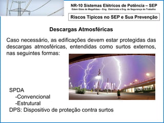 NR-10 Sistemas Elétricos de Potência – SEP
Edem Góes de Magalhães – Eng. Eletricista e Eng. de Segurança do Trabalho
Riscos Típicos no SEP e Sua Prevenção
Descargas Atmosféricas
SPDA
-Convencional
-Estrutural
DPS: Dispositivo de proteção contra surtos
Caso necessário, as edificações devem estar protegidas das
descargas atmosféricas, entendidas como surtos externos,
nas seguintes formas:
 