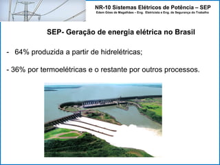 NR-10 Sistemas Elétricos de Potência – SEP
Edem Góes de Magalhães – Eng. Eletricista e Eng. de Segurança do Trabalho
- 64% produzida a partir de hidrelétricas;
- 36% por termoelétricas e o restante por outros processos.
SEP- Geração de energia elétrica no Brasil
 