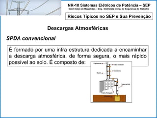 NR-10 Sistemas Elétricos de Potência – SEP
Edem Góes de Magalhães – Eng. Eletricista e Eng. de Segurança do Trabalho
Riscos Típicos no SEP e Sua Prevenção
Descargas Atmosféricas
É formado por uma infra estrutura dedicada a encaminhar
a descarga atmosférica, de forma segura, o mais rápido
possível ao solo. É composto de:
SPDA convencional
 