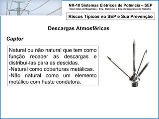 NR-10 Sistemas Elétricos de Potência – SEP
Edem Góes de Magalhães – Eng. Eletricista e Eng. de Segurança do Trabalho
Riscos Típicos no SEP e Sua Prevenção
Descargas Atmosféricas
Natural ou não natural que tem como
função receber as descargas e
distribuí-las para as descidas.
-Natural como coberturas metálicas.
-Não natural como um elemento
metálico com haste condutora.
Captor
 