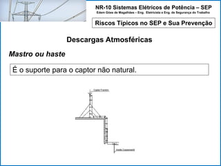 NR-10 Sistemas Elétricos de Potência – SEP
Edem Góes de Magalhães – Eng. Eletricista e Eng. de Segurança do Trabalho
Riscos Típicos no SEP e Sua Prevenção
Descargas Atmosféricas
É o suporte para o captor não natural.
Mastro ou haste
 