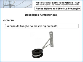 NR-10 Sistemas Elétricos de Potência – SEP
Edem Góes de Magalhães – Eng. Eletricista e Eng. de Segurança do Trabalho
Riscos Típicos no SEP e Sua Prevenção
Descargas Atmosféricas
É a base de fixação do mastro ou da haste.
Isolador
 