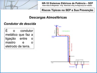 NR-10 Sistemas Elétricos de Potência – SEP
Edem Góes de Magalhães – Eng. Eletricista e Eng. de Segurança do Trabalho
Riscos Típicos no SEP e Sua Prevenção
Descargas Atmosféricas
É o condutor
metálico que faz a
ligação entre o
mastro e o
eletrodo de terra.
Condutor de descida
 