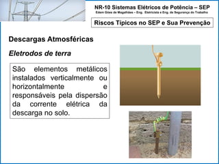 NR-10 Sistemas Elétricos de Potência – SEP
Edem Góes de Magalhães – Eng. Eletricista e Eng. de Segurança do Trabalho
Riscos Típicos no SEP e Sua Prevenção
Descargas Atmosféricas
São elementos metálicos
instalados verticalmente ou
horizontalmente e
responsáveis pela dispersão
da corrente elétrica da
descarga no solo.
Eletrodos de terra
 