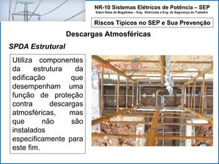 NR-10 Sistemas Elétricos de Potência – SEP
Edem Góes de Magalhães – Eng. Eletricista e Eng. de Segurança do Trabalho
Riscos Típicos no SEP e Sua Prevenção
Descargas Atmosféricas
Utiliza componentes
da estrutura da
edificação que
desempenham uma
função de proteção
contra descargas
atmosféricas, mas
que não são
instalados
especificamente para
este fim.
SPDA Estrutural
 