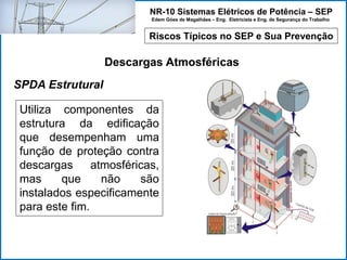 NR-10 Sistemas Elétricos de Potência – SEP
Edem Góes de Magalhães – Eng. Eletricista e Eng. de Segurança do Trabalho
Riscos Típicos no SEP e Sua Prevenção
Descargas Atmosféricas
Utiliza componentes da
estrutura da edificação
que desempenham uma
função de proteção contra
descargas atmosféricas,
mas que não são
instalados especificamente
para este fim.
SPDA Estrutural
 