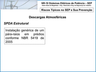 NR-10 Sistemas Elétricos de Potência – SEP
Edem Góes de Magalhães – Eng. Eletricista e Eng. de Segurança do Trabalho
Riscos Típicos no SEP e Sua Prevenção
Descargas Atmosféricas
Instalação genérica de um
pára-raios em prédios
conforme NBR 5419 de
2005
SPDA Estrutural
 