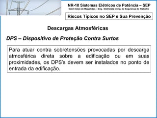 NR-10 Sistemas Elétricos de Potência – SEP
Edem Góes de Magalhães – Eng. Eletricista e Eng. de Segurança do Trabalho
Riscos Típicos no SEP e Sua Prevenção
Descargas Atmosféricas
Para atuar contra sobretensões provocadas por descarga
atmosférica direta sobre a edificação ou em suas
proximidades, os DPS’s devem ser instalados no ponto de
entrada da edificação.
DPS – Dispositivo de Proteção Contra Surtos
 