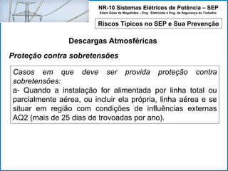NR-10 Sistemas Elétricos de Potência – SEP
Edem Góes de Magalhães – Eng. Eletricista e Eng. de Segurança do Trabalho
Riscos Típicos no SEP e Sua Prevenção
Descargas Atmosféricas
Casos em que deve ser provida proteção contra
sobretensões:
a- Quando a instalação for alimentada por linha total ou
parcialmente aérea, ou incluir ela própria, linha aérea e se
situar em região com condições de influências externas
AQ2 (mais de 25 dias de trovoadas por ano).
Proteção contra sobretensões
 