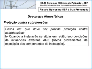 NR-10 Sistemas Elétricos de Potência – SEP
Edem Góes de Magalhães – Eng. Eletricista e Eng. de Segurança do Trabalho
Riscos Típicos no SEP e Sua Prevenção
Descargas Atmosféricas
Casos em que deve ser provida proteção contra
sobretensões:
b- Quando a instalação se situar em região sob condições
de influências externas AQ3 (riscos provenientes da
exposição dos componentes da instalação).
Proteção contra sobretensões
 