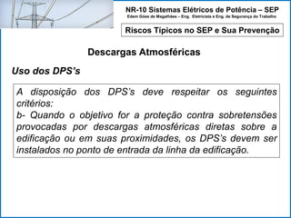 NR-10 Sistemas Elétricos de Potência – SEP
Edem Góes de Magalhães – Eng. Eletricista e Eng. de Segurança do Trabalho
Riscos Típicos no SEP e Sua Prevenção
Descargas Atmosféricas
A disposição dos DPS’s deve respeitar os seguintes
critérios:
b- Quando o objetivo for a proteção contra sobretensões
provocadas por descargas atmosféricas diretas sobre a
edificação ou em suas proximidades, os DPS’s devem ser
instalados no ponto de entrada da linha da edificação.
Uso dos DPS’s
 