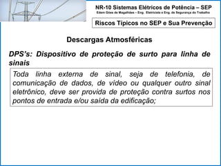 NR-10 Sistemas Elétricos de Potência – SEP
Edem Góes de Magalhães – Eng. Eletricista e Eng. de Segurança do Trabalho
Riscos Típicos no SEP e Sua Prevenção
Descargas Atmosféricas
Toda linha externa de sinal, seja de telefonia, de
comunicação de dados, de vídeo ou qualquer outro sinal
eletrônico, deve ser provida de proteção contra surtos nos
pontos de entrada e/ou saída da edificação;
DPS’s: Dispositivo de proteção de surto para linha de
sinais
 