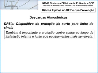 NR-10 Sistemas Elétricos de Potência – SEP
Edem Góes de Magalhães – Eng. Eletricista e Eng. de Segurança do Trabalho
Riscos Típicos no SEP e Sua Prevenção
Descargas Atmosféricas
Também é importante a proteção contra surtos ao longo da
instalação interna e junto aos equipamentos mais sensíveis.
DPS’s: Dispositivo de proteção de surto para linha de
sinais
 