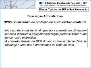 NR-10 Sistemas Elétricos de Potência – SEP
Edem Góes de Magalhães – Eng. Eletricista e Eng. de Segurança do Trabalho
Riscos Típicos no SEP e Sua Prevenção
Descargas Atmosféricas
No caso de linhas de sinal, quando a conexão da blindagem
ou capa metálica à equipotencialização puder suscitar ruído
ou corrosão eletrolítica.
A conexão através do DPS do tipo curto-circuitante deve se
restringir a uma das extremidades da linha de sinal.
DPS’s: Dispositivo de proteção de surto curto-circuitante
 