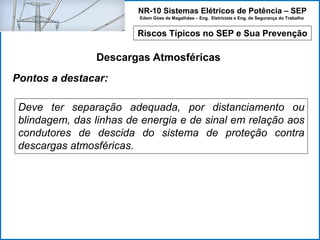 NR-10 Sistemas Elétricos de Potência – SEP
Edem Góes de Magalhães – Eng. Eletricista e Eng. de Segurança do Trabalho
Riscos Típicos no SEP e Sua Prevenção
Descargas Atmosféricas
Deve ter separação adequada, por distanciamento ou
blindagem, das linhas de energia e de sinal em relação aos
condutores de descida do sistema de proteção contra
descargas atmosféricas.
Pontos a destacar:
 
