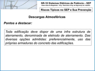 NR-10 Sistemas Elétricos de Potência – SEP
Edem Góes de Magalhães – Eng. Eletricista e Eng. de Segurança do Trabalho
Riscos Típicos no SEP e Sua Prevenção
Descargas Atmosféricas
Toda edificação deve dispor de uma infra estrutura de
aterramento, denominada de eletrodo de aterramento. Das
diversas opções admitidas: preferencialmente, uso das
próprias armaduras do concreto das edificações.
Pontos a destacar:
 