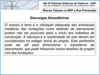 NR-10 Sistemas Elétricos de Potência – SEP
Edem Góes de Magalhães – Eng. Eletricista e Eng. de Segurança do Trabalho
Riscos Típicos no SEP e Sua Prevenção
Descargas Atmosféricas
O acesso à terra e a utilização adequada das armaduras
metálicas das fundações como eletrodo de aterramento
podem não ser possíveis após o início dos trabalhos de
construção. A natureza e a resistividade do solo devem ser
consideradas no estágio inicial do projeto. Este parâmetro
pode ser útil para dimensionar o subsistema de
aterramento, que pode influenciar certos detalhes do projeto
civil das fundações.
 