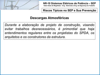 NR-10 Sistemas Elétricos de Potência – SEP
Edem Góes de Magalhães – Eng. Eletricista e Eng. de Segurança do Trabalho
Riscos Típicos no SEP e Sua Prevenção
Descargas Atmosféricas
Durante a elaboração de projeto de construção, visando
evitar trabalhos desnecessários, é primordial que haja
entendimentos regulares entre os projetistas do SPDA, os
arquitetos e os construtores da estrutura.
 
