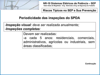 NR-10 Sistemas Elétricos de Potência – SEP
Edem Góes de Magalhães – Eng. Eletricista e Eng. de Segurança do Trabalho
Riscos Típicos no SEP e Sua Prevenção
Periodicidade das inspeções do SPDA
-Inspeção visual: deve ser realizada anualmente;
-Inspeções completas:
Devem ser realizadas:
-a cada 5 anos: residenciais, comerciais,
administrativos, agrícolas ou industriais, sem
áreas classificadas;
Continução
 