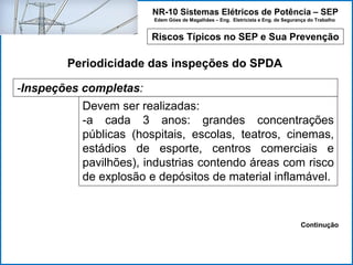NR-10 Sistemas Elétricos de Potência – SEP
Edem Góes de Magalhães – Eng. Eletricista e Eng. de Segurança do Trabalho
Riscos Típicos no SEP e Sua Prevenção
Periodicidade das inspeções do SPDA
-Inspeções completas:
Devem ser realizadas:
-a cada 3 anos: grandes concentrações
públicas (hospitais, escolas, teatros, cinemas,
estádios de esporte, centros comerciais e
pavilhões), industrias contendo áreas com risco
de explosão e depósitos de material inflamável.
Continução
 