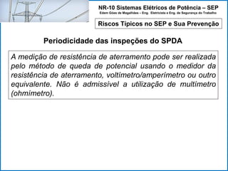 NR-10 Sistemas Elétricos de Potência – SEP
Edem Góes de Magalhães – Eng. Eletricista e Eng. de Segurança do Trabalho
Riscos Típicos no SEP e Sua Prevenção
Periodicidade das inspeções do SPDA
A medição de resistência de aterramento pode ser realizada
pelo método de queda de potencial usando o medidor da
resistência de aterramento, voltímetro/amperímetro ou outro
equivalente. Não é admissível a utilização de multímetro
(ohmímetro).
 