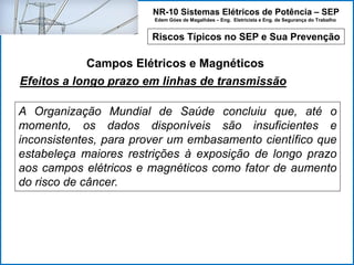 NR-10 Sistemas Elétricos de Potência – SEP
Edem Góes de Magalhães – Eng. Eletricista e Eng. de Segurança do Trabalho
Riscos Típicos no SEP e Sua Prevenção
Campos Elétricos e Magnéticos
A Organização Mundial de Saúde concluiu que, até o
momento, os dados disponíveis são insuficientes e
inconsistentes, para prover um embasamento científico que
estabeleça maiores restrições à exposição de longo prazo
aos campos elétricos e magnéticos como fator de aumento
do risco de câncer.
Efeitos a longo prazo em linhas de transmissão
 