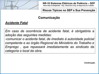 NR-10 Sistemas Elétricos de Potência – SEP
Edem Góes de Magalhães – Eng. Eletricista e Eng. de Segurança do Trabalho
Riscos Típicos no SEP e Sua Prevenção
Comunicação
Em caso de ocorrência de acidente fatal, é obrigatória a
adoção das seguintes medidas:
-comunicar o acidente fatal, de imediato à autoridade policial
competente e ao órgão Regional do Ministério do Trabalho e
Emprego , que repassará imediatamente ao sindicato da
categoria o local da obra.
Acidente Fatal
Continução
 