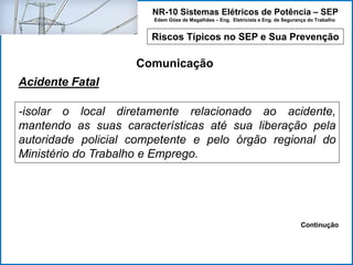 NR-10 Sistemas Elétricos de Potência – SEP
Edem Góes de Magalhães – Eng. Eletricista e Eng. de Segurança do Trabalho
Riscos Típicos no SEP e Sua Prevenção
Comunicação
-isolar o local diretamente relacionado ao acidente,
mantendo as suas características até sua liberação pela
autoridade policial competente e pelo órgão regional do
Ministério do Trabalho e Emprego.
Acidente Fatal
Continução
 