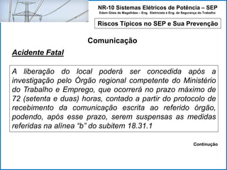 NR-10 Sistemas Elétricos de Potência – SEP
Edem Góes de Magalhães – Eng. Eletricista e Eng. de Segurança do Trabalho
Riscos Típicos no SEP e Sua Prevenção
Comunicação
A liberação do local poderá ser concedida após a
investigação pelo Órgão regional competente do Ministério
do Trabalho e Emprego, que ocorrerá no prazo máximo de
72 (setenta e duas) horas, contado a partir do protocolo de
recebimento da comunicação escrita ao referido órgão,
podendo, após esse prazo, serem suspensas as medidas
referidas na alínea “b” do subitem 18.31.1
Acidente Fatal
Continução
 