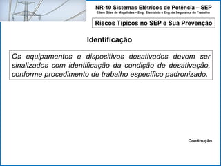 NR-10 Sistemas Elétricos de Potência – SEP
Edem Góes de Magalhães – Eng. Eletricista e Eng. de Segurança do Trabalho
Riscos Típicos no SEP e Sua Prevenção
Identificação
Os equipamentos e dispositivos desativados devem ser
sinalizados com identificação da condição de desativação,
conforme procedimento de trabalho específico padronizado.
Continução
 